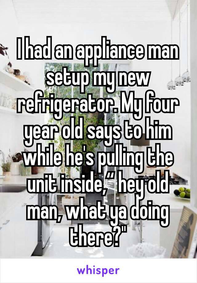 i had an appliance man setup my new refrigerator, my four year old says to him while he's pulling the unit inside, hey old man what ya doing there?