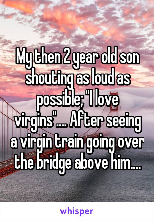 my then 2 year old son shouting as loud as possible, i love virgins, after seeing a virgin train going over the bridge above him