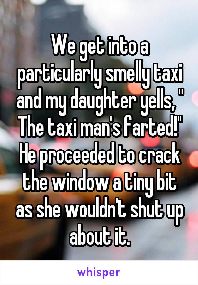 we get into a particularly smelly taxi and my daughter yells, the taxi man's farted, he proceeded to crack the window a tiny bit as she wouldn't shut up about it