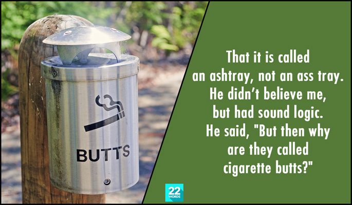 simple things i had to explain to an adult, that it is called an ashtray, not an ass tray, but then why are they called cigarette butts?