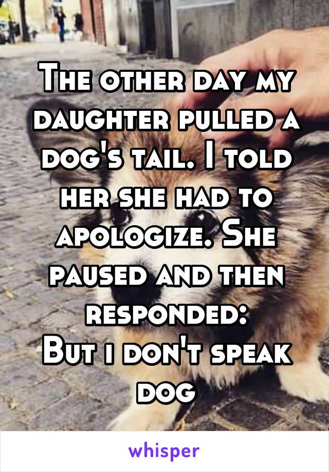 the other day my daughter pulled a dog's tail, i told her she had to apologize, she paused and then responded, but i don't speak dog