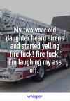 my two year old daughter heard sirens and started yelling, fire fuck, fire fuck, i'm laughing my ass off