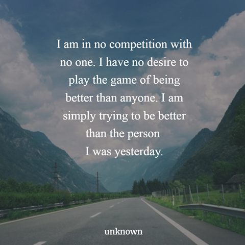 i am in no competition with no one, i have no desire to play the game of being better than anyone, i am simply trying to be better than the person i was yesterday