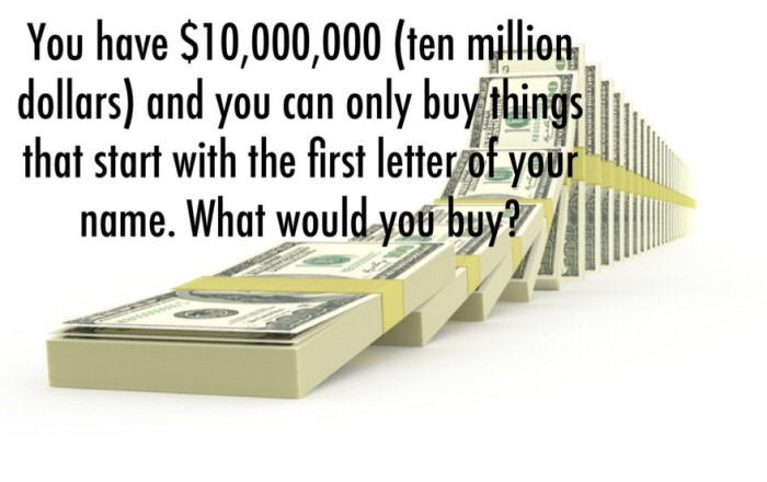 you have $10 000 000 (ten million dollars) and you can only buy things that start with the first letter of your name, what would you buy?