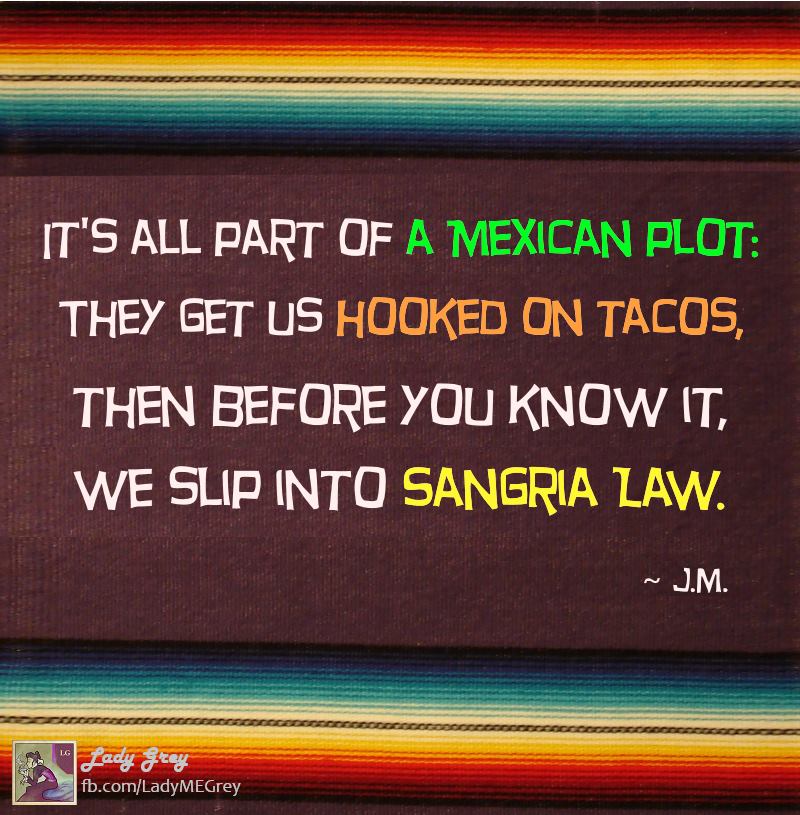 it's all part of a mexican plot, they get us hooked on tacos then before you know it, we slip into sangria law