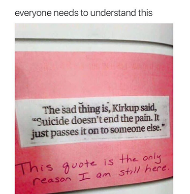 the sad thing is, suicide doesn't end the pain, it just passes it on to someone else, this quote is the only reason i am still here