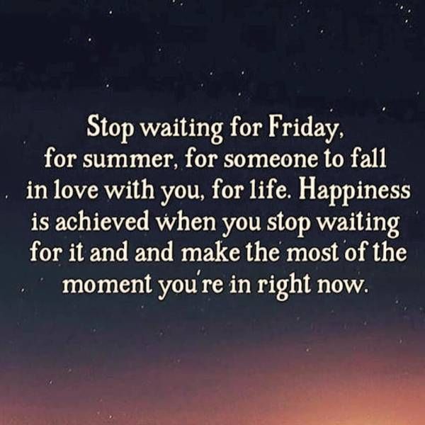 stop waiting for friday, for summer, for someone to fall in love with you, for life, happiness is achieved when you stop waiting for it and make the most of the moment you're in right now