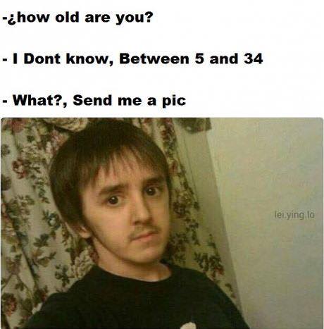 how old are you, i don't know between 5 and 34, what? send me a pic