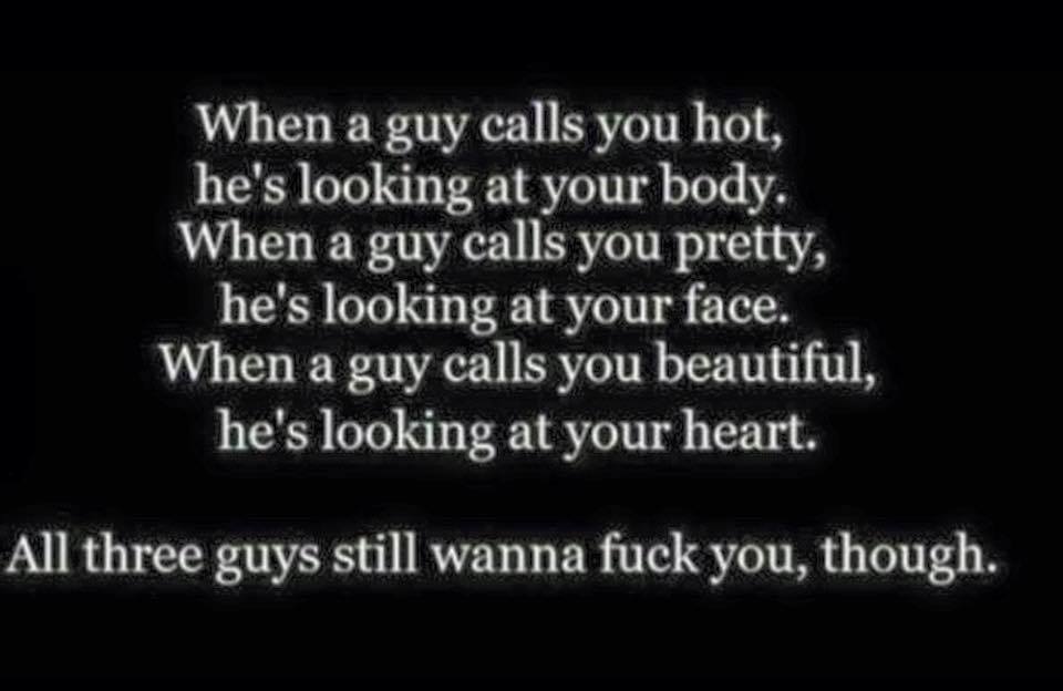 when  guy calls you hot, he's looking at your body, when a guy calls you pretty, he's looking at your face, when a guy calls you beautiful, he's looking at your heart, all three guys still want to fuck you though