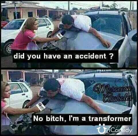 did you have an accident, no bitch i'm a transformer