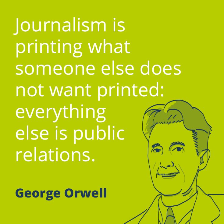 journalism is printing what someone else does not want printed, everything else is public relations, george orwell