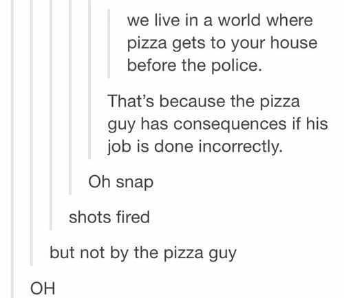 we live in a world where pizza gets to your house before the police, that's because the pizza guy has consequences if his job is done incorrectly, shots fired