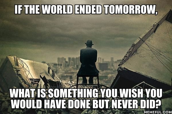 if the world ended tomorrow, what is something you wish you would have done but never did, meme
