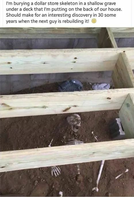 i'm burying a dollar store skeleton in a shallow grave under a deck that i'm putting on the back of our house, should make for an interesting discovery in 30 some years when the next guy is rebuilding it, troll, prank