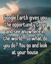 google earth gives you the opportunity to go and see anywhere in the world, so what do you do?, you go and look at your house