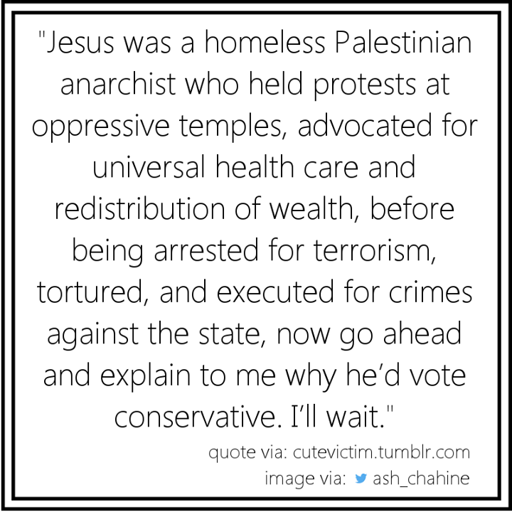 jesus was a homeless palestinian anarchist who held protests at oppressive temples, advocated for universal health care and redistribution of wealth, before being arrested for terrorism, tortured, and executed for crimes against 