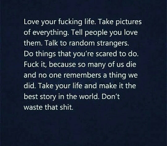 love your fucking life, take pictures of everything, tell people you love them, talk to random strangers, do thins that you're scared to do, fuck it, because so many of us die and no one remembers a thing we did, take your life