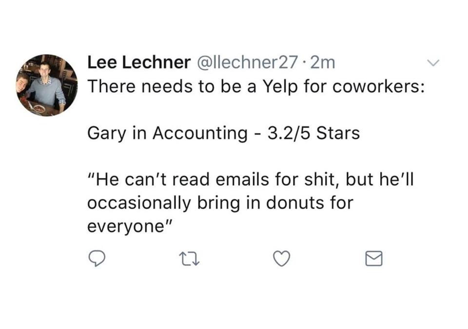 there needs to be a yelp for coworkers, gary in accounting - 3.2 stars, he can't read emails for shit, but he'll occasionally bring in donuts