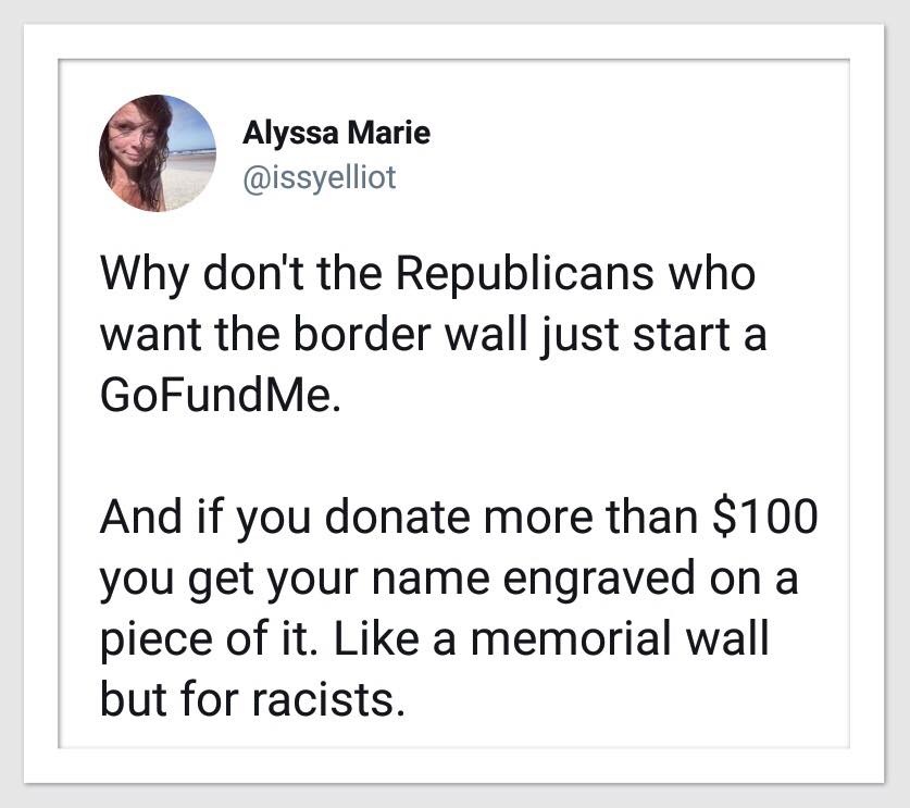 why don't the republicans who want the border wall just start a gofundme, and if you donate more than 100$ you get your name engraved on a piece of it, like a memorial wall but for racists