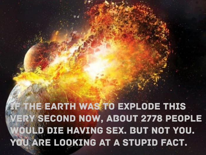 if the earth was to explode this very second now, about 2778 people would die having sex, but not you, you are looking at a stupid fact