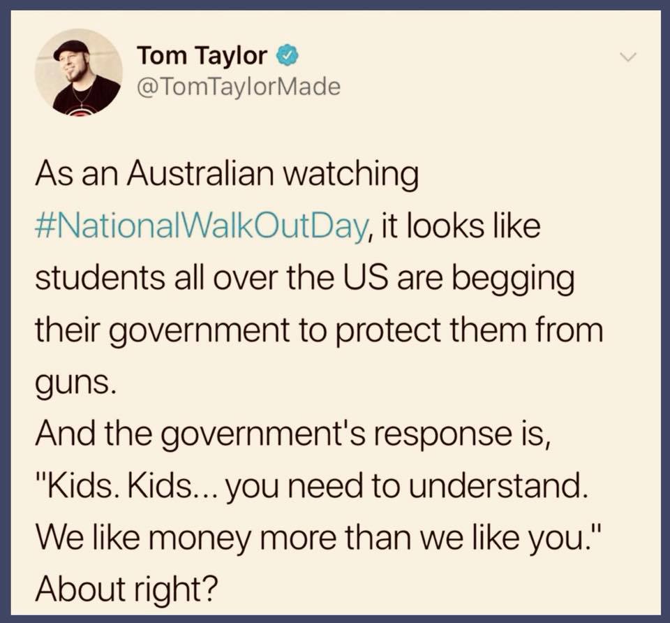 as an australian watching #nationalwalkoutday, it looks like students all over the us are begging their government to protect them from guns, kids kids you need to understand we like money more than we like you, about right?