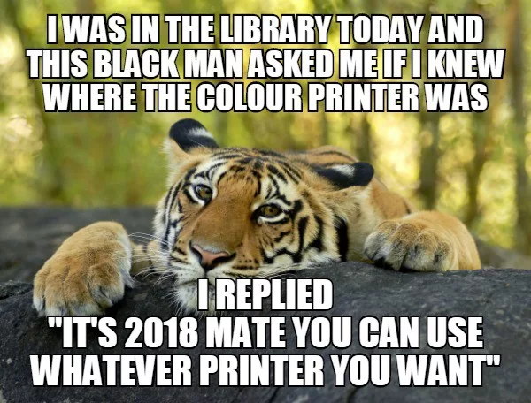 i was in the library today and this black man asked me if i knew where the colour printer was, i replied, it's 2018 mate you can use whatever printer you want, anti-racism, meme