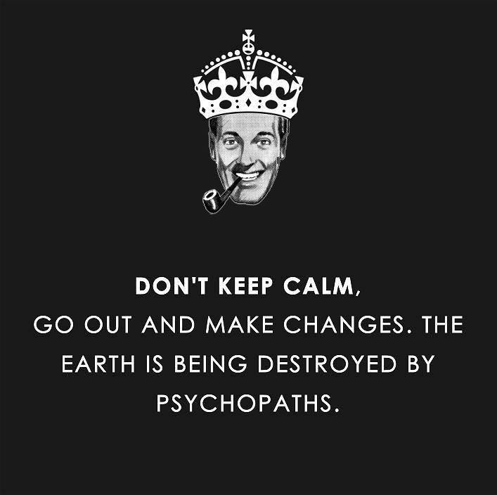 don't keep calm, go out and make changes, the world is being destroyed by psychopaths