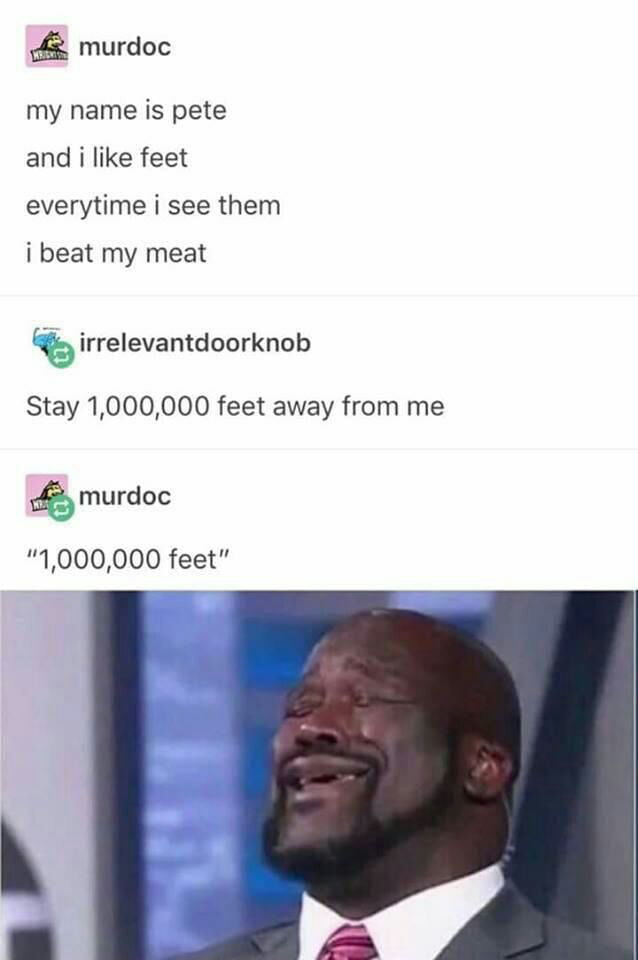 my name is pete, and i like feet, every time i see them i beat my meat, stay 1 000 000 feet away from me, 1 000 000 feet
