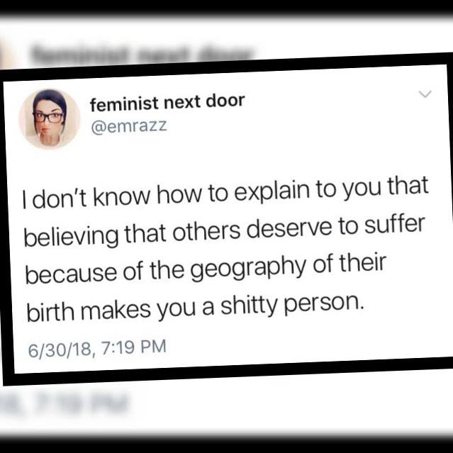 i don't know how to explain to you that believing that others deserve to suffer because of the geography of their birth makes you a shitty person