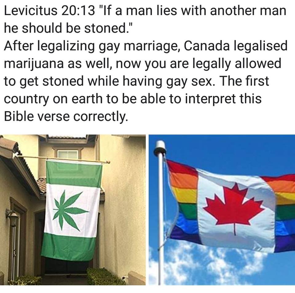 leviticus 20 13, if a man lies with another man, he should be stoned, after legalizing gay marriage, canada legalised marijuana as well, now you are legally allowed to get stoned while having gay sex