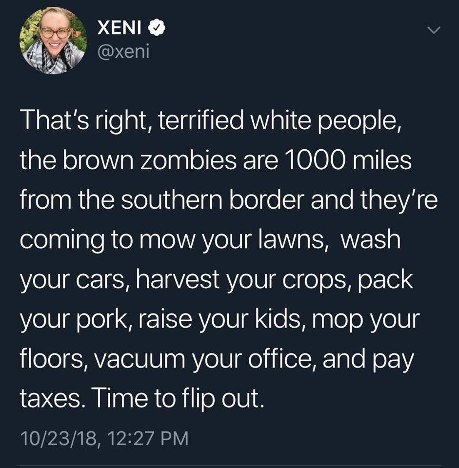 that's right terrified white people, the brown zombies are 1000 miles from the southern border and they're coming to mow your lawns, wash your cars, harvest your crops, pack your pork, raise your kids, pay taxes, time to flip out