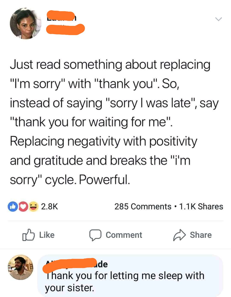 just read something about replacing i'm sorry with thank you, instead of saying sorry i was late, thank you for waiting for me, replacing negativity with positivity and gratitude, thank you for letting me sleep with your sister