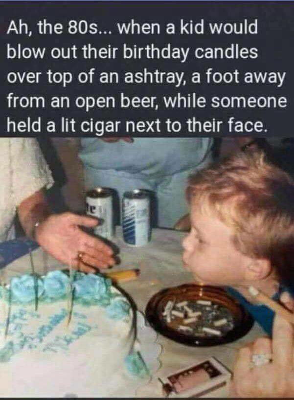 ah the 80s, when a kid would blow out their birthday candles over top of an ashtray, a foot away from an open beer, while someone held a lit cigar next to their face