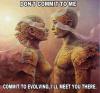 do't commit to me, commit to evolving, i'll meet you there