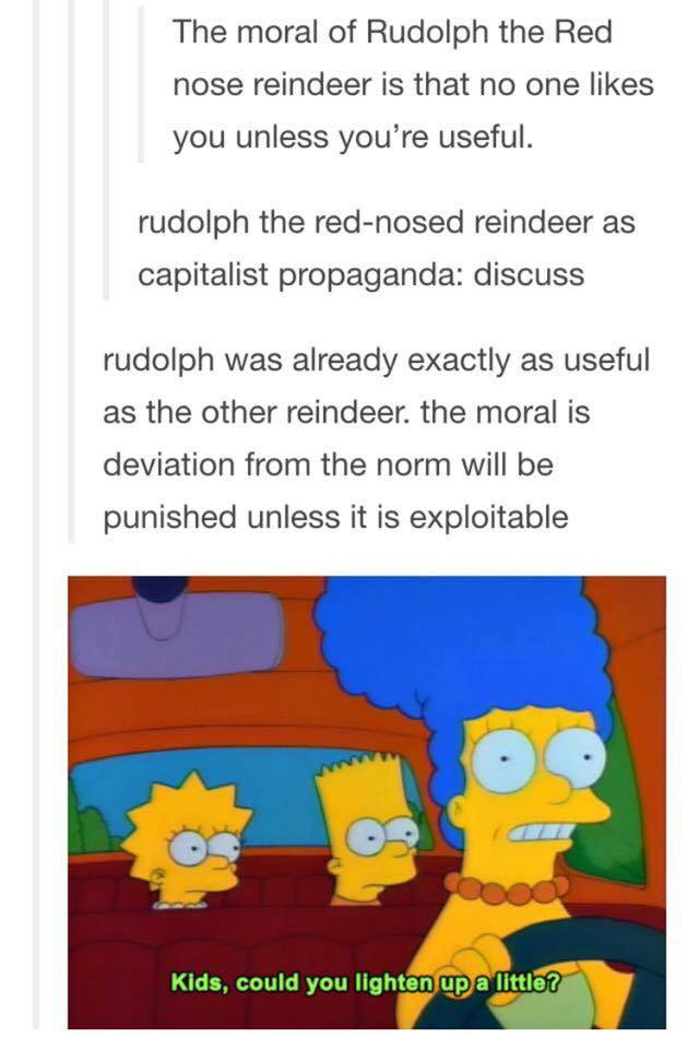 the moral of rudolph the red nose reindeer is that no one likes you unless you're useful, kids could you lighten up a little