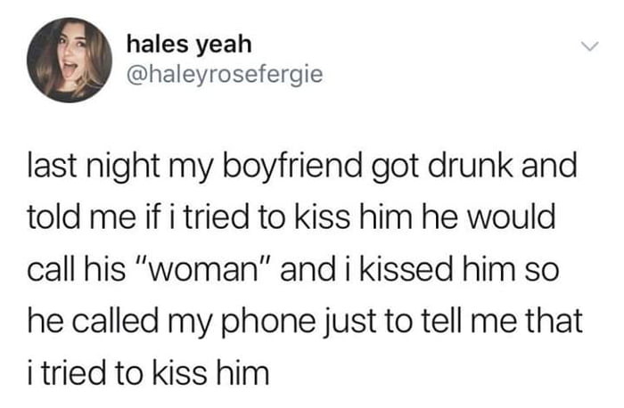 last night my boyfriend got drunk and told me if i tried to kiss him he would call his woman, and i kissed him so he called my phone just to tell me that i tried to kiss him