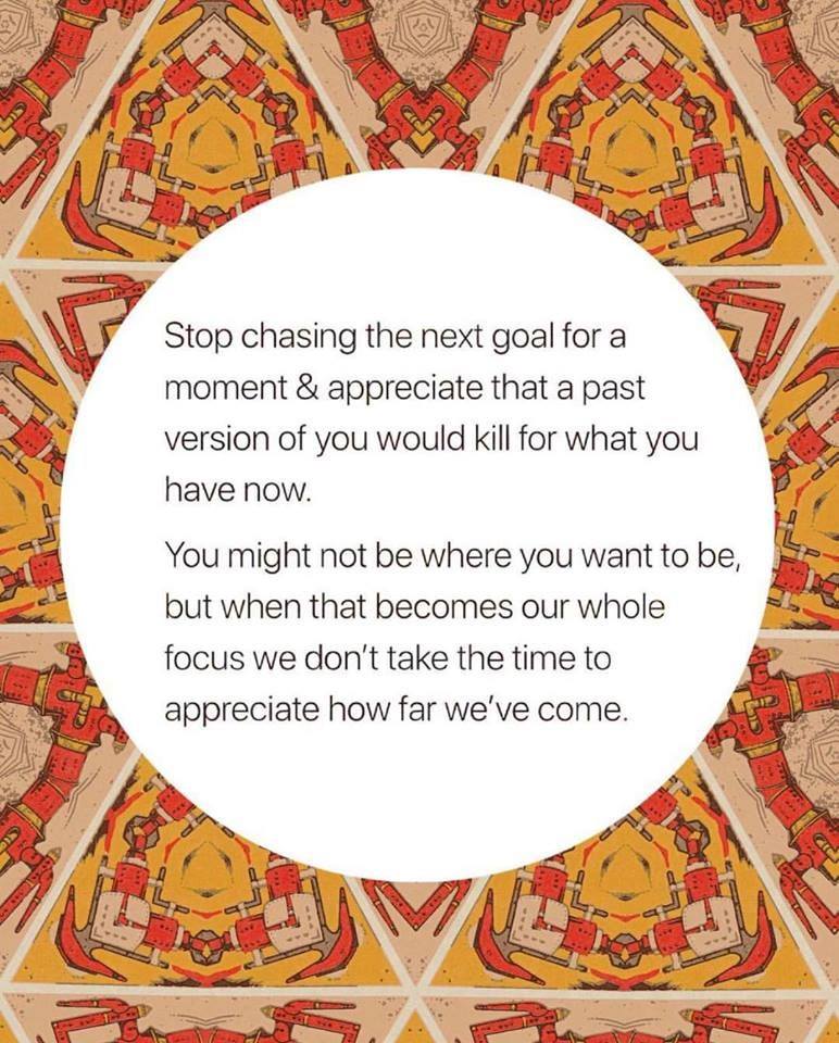 stop chasing the next goal for a moment, a past version of you would kill for what you have now, you might not be where you want to be, when that becomes our whole focus we don't take the time to appreciate how far we've come