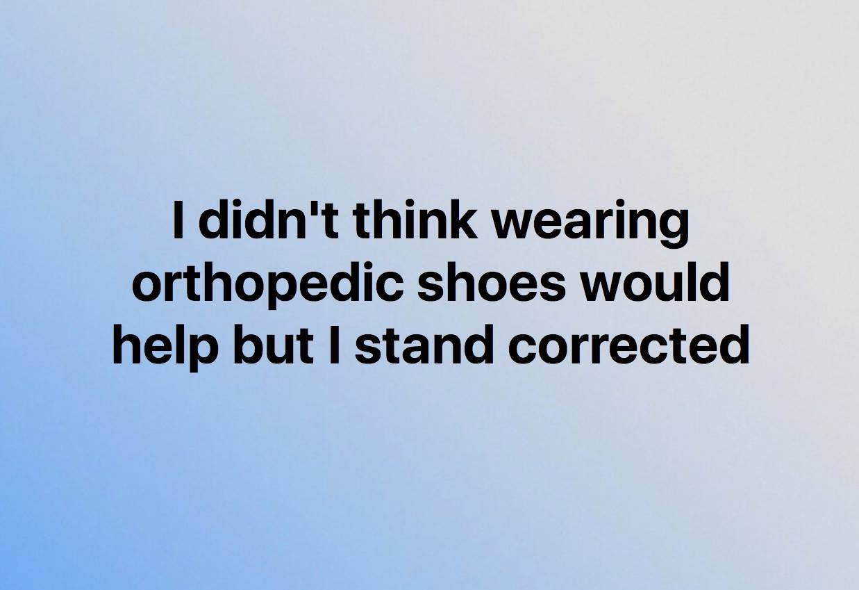 i didn't think orthopaedic shoes would help but i stand corrected