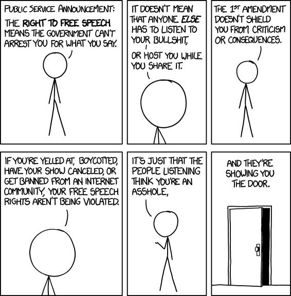 the right to free speech means the government can't arrest you for what you say, it doesn't mean that anyone else has to listen to your bullshit, or host you while you share it