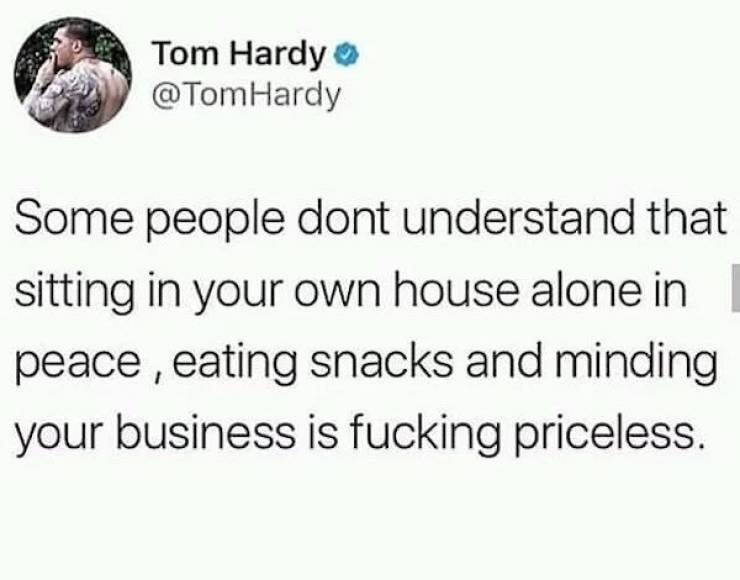 some people don't understand that sitting in your own house alone in peace eating snacks and minding your own business is fucking priceless