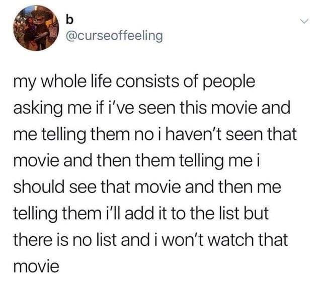 my whole life consists of people sking me if i've seen this movie and me telling them, no i haven't seen that movie, i should see that movie, i'll add it to the list, but there is no list and i won't watch that movie