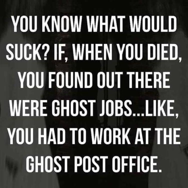you know what would suck, if when you died you found out there were ghost jobs, like you had to work at the ghost post office