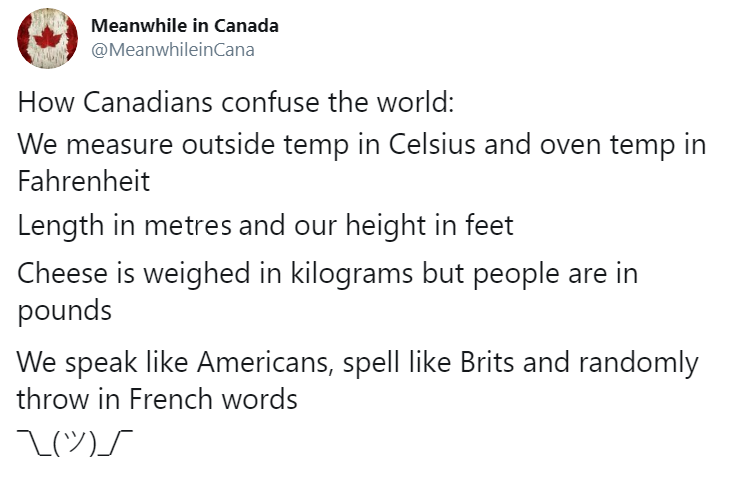 how canadians confuse the world, we measure outside temp in celsius and oven tempi in fahrenheit, length in metres and our height in feet, cheese is weighed in kilograms but people are in pounds, throw in french words