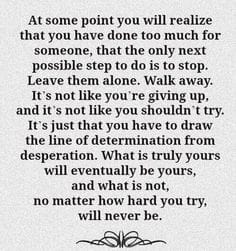 at some point you will realize that you have done too much for someone, that the only next possible step to do is to stop, leave them alone, walk away, you have to draw the line of determination from desperation, will be yours