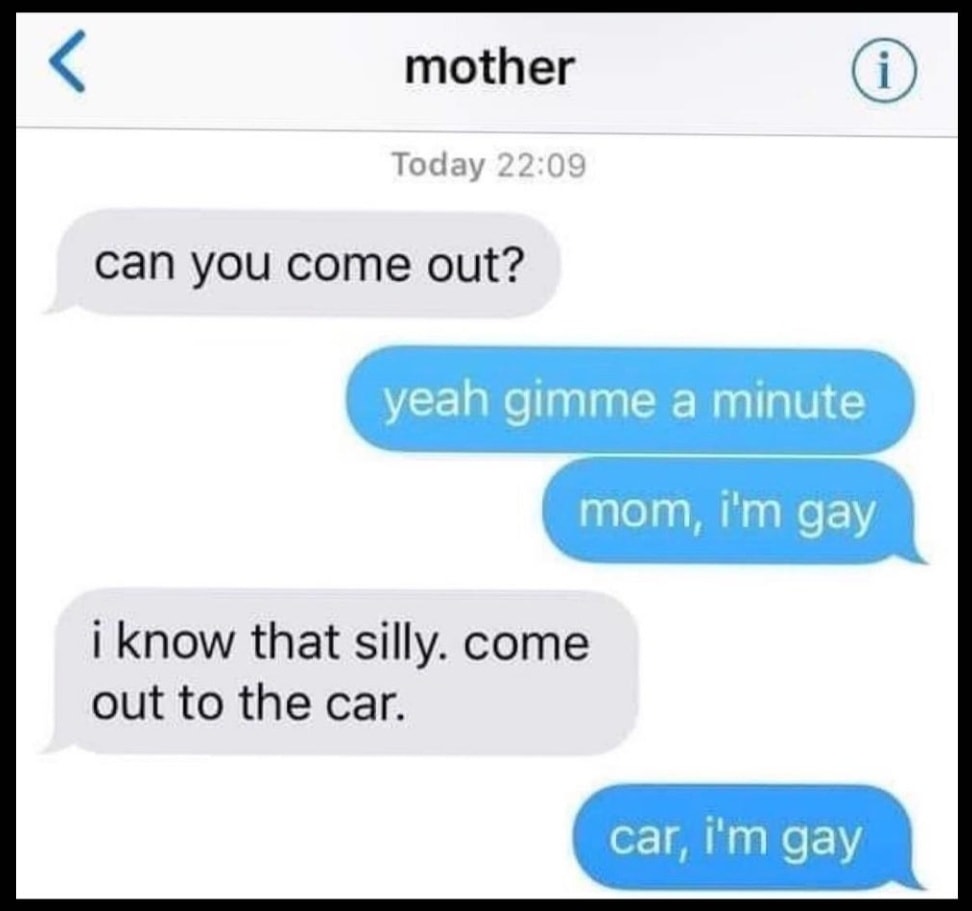 can you come out, yeah gimme a minute, mom, i''m gay, i know that silly, come out to the car, car, i'm gay, apparently he's also a dad
