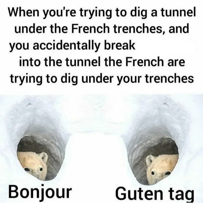 when you're trying to dig a tunnel under french trenches, and you accidentally break into the tunnel the french are trying to dig under your trenches