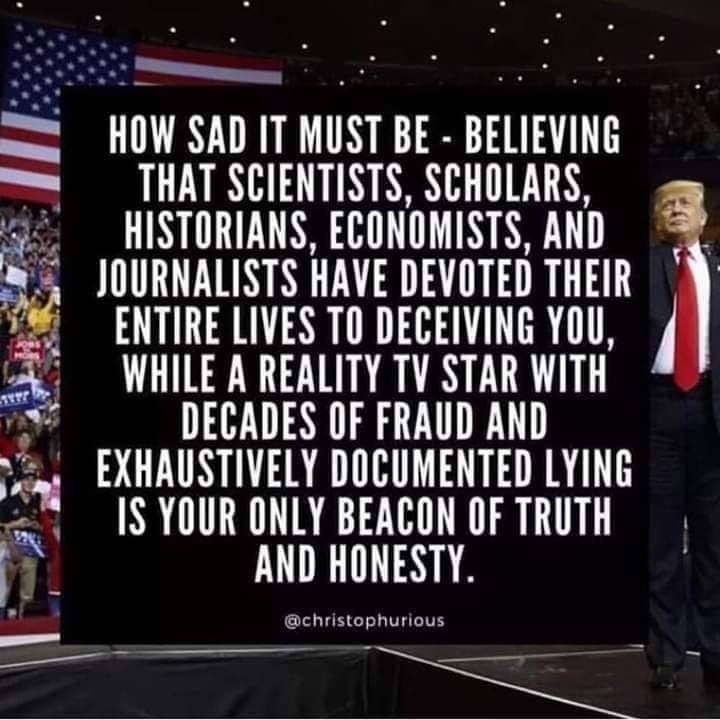 how sad it must be, believing that scientists, scholars, historians, economists, and journalists have devoted their entire lives to deceiving you, while a reality tv star with decades of fraud is your beacon of truth and honesty