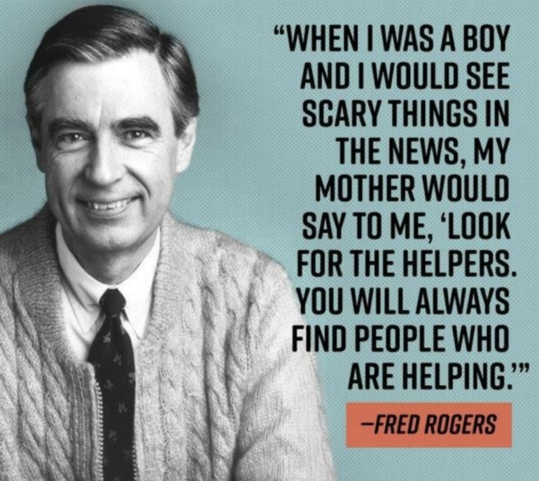 when i was a boy and i would see scary things in the news, my mother would say to me, look for the helpers, you will always find people who are helping, fred rogers