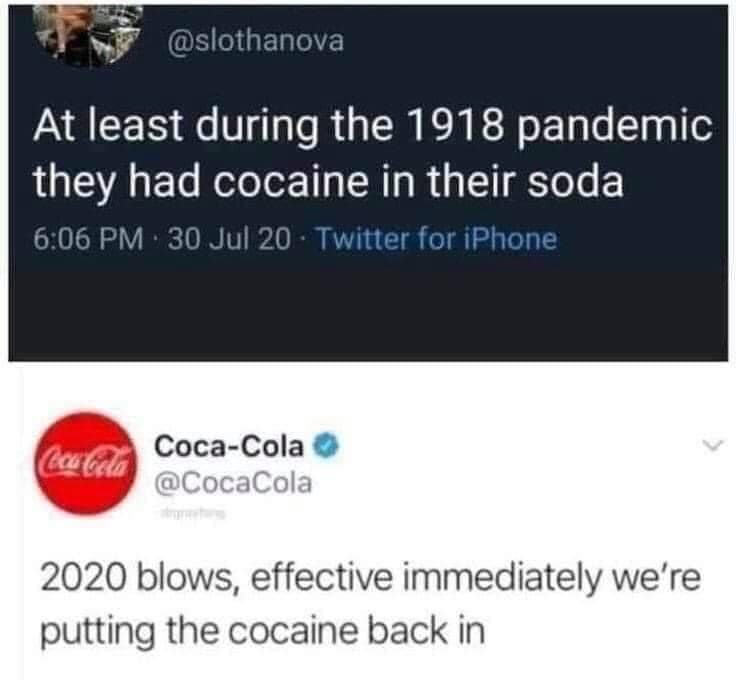 at least during the 1918 pandemic they had cocaine in their soda, 2020 blows, effective immediately we're putting the cocaine back in