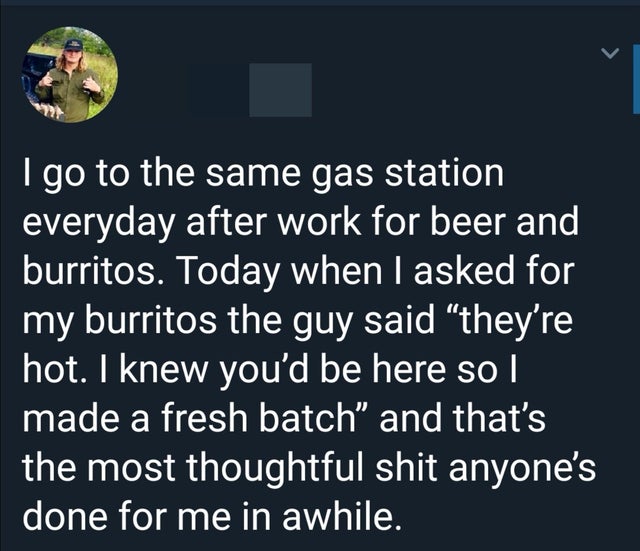 i go to the same gas station everyday after work for beer and burritos, when i asked for my burrito the guy said, i knew you'd be here so i made a fresh batch, and that's the most thoughtful shit anyone's done for me in a while